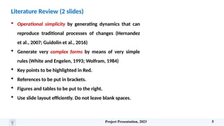 Literature Review (2 slides)
 Operational simplicity by generating dynamics that can
reproduce traditional processes of changes (Hernandez
et al., 2007; Guidolin et al., 2016)
 Generate very complex forms by means of very simple
rules (White and Engelen, 1993; Wolfram, 1984)
 Key points to be highlighted in Red.
 References to be put in brackets.
 Figures and tables to be put to the right.
 Use slide layout efficiently. Do not leave blank spaces.
Project Presentation, 2023 5
 