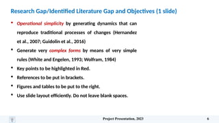 Research Gap/Identified Literature Gap and Objectives (1 slide)
 Operational simplicity by generating dynamics that can
reproduce traditional processes of changes (Hernandez
et al., 2007; Guidolin et al., 2016)
 Generate very complex forms by means of very simple
rules (White and Engelen, 1993; Wolfram, 1984)
 Key points to be highlighted in Red.
 References to be put in brackets.
 Figures and tables to be put to the right.
 Use slide layout efficiently. Do not leave blank spaces.
Project Presentation, 2023 6
 