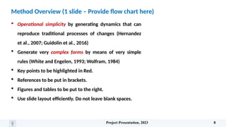 Method Overview (1 slide – Provide flow chart here)
 Operational simplicity by generating dynamics that can
reproduce traditional processes of changes (Hernandez
et al., 2007; Guidolin et al., 2016)
 Generate very complex forms by means of very simple
rules (White and Engelen, 1993; Wolfram, 1984)
 Key points to be highlighted in Red.
 References to be put in brackets.
 Figures and tables to be put to the right.
 Use slide layout efficiently. Do not leave blank spaces.
Project Presentation, 2023 8
 