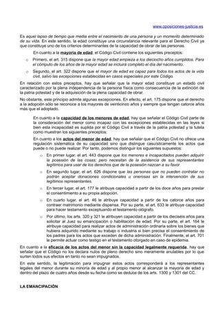 www.oposiciones-justicia.es

Es aquel lapso de tiempo que media entre el nacimiento de una persona y un momento determinado
de su vida. En este sentido, la edad constituye una circunstancia relevante para el Derecho Civil ya
que constituye uno de los criterios determinantes de la capacidad de obrar de las personas.
       En cuanto a la mayoría de edad, el Código Civil contiene los siguientes preceptos:
   o   Primero, el art. 315 dispone que la mayor edad empieza a los dieciocho años cumplidos. Para
       el cómputo de los años de la mayor edad se incluirá completo el día del nacimiento.
   o   Segundo, el art. 322 dispone que el mayor de edad es capaz para todos los actos de la vida
       civil, salvo las excepciones establecidas en casos especiales por este Código.
En relación con estos preceptos, hay que señalar que la mayor edad constituye un estado civil
caracterizado por la plena independencia de la persona física como consecuencia de la extinción de
la patria potestad y de la adquisición de la plena capacidad de obrar.
No obstante, este principio admite algunas excepciones. En efecto, el art. 175 dispone que el derecho
a la adopción sólo se reconoce a los mayores de veinticinco años y siempre que tengan catorce años
más que el adoptado.

       En cuanto a la capacidad de los menores de edad, hay que señalar el Código Civil parte de
       la consideración del menor como incapaz con las excepciones establecidas en las leyes si
       bien esta incapacidad es suplida por el Código Civil a través de la patria potestad y la tutela
       como muestran los siguientes preceptos:
       En cuanto a los actos del menor de edad, hay que señalar que el Código Civil no ofrece una
       regulación sistemática de su capacidad sino que distingue casuísticamente los actos que
       puede o no puede realizar. Por tanto, podemos distinguir los siguientes supuestos:
          o   En primer lugar, el art. 443 dispone que los menores e incapacitados pueden adquirir
              la posesión de las cosas; pero necesitan de la asistencia de sus representantes
              legítimos para usar de los derechos que de la posesión nazcan a su favor
          o   En segundo lugar, el art. 626 dispone que las personas que no pueden contratar no
              podrán aceptar donaciones condicionales u onerosas sin la intervención de sus
              legítimos representantes.
          o   En tercer lugar, el art. 177 le atribuye capacidad a partir de los doce años para prestar
              el consentimiento a su propia adopción.
          o   En cuarto lugar, el art. 46 le atribuye capacidad a partir de los catorce años para
              contraer matrimonio mediante dispensa. Por su parte, el art. 633 le atribuye capacidad
              para hacer testamento exceptuando el testamento ológrafo.
          o   Por último, los arts. 320 y 321 le atribuyen capacidad a partir de los dieciséis años para
              solicitar al Juez su emancipación o habilitación de edad. Por su parte, el art. 164 le
              atribuye capacidad para realizar actos de administración ordinaria sobre los bienes que
              hubiera adquirido mediante su trabajo o industria si bien precisa el consentimiento de
              los padres para los actos que exceden de dicha administración. Finalmente, el art. 701
              le permite actuar como testigo en el testamento otorgado en caso de epidemia.
En cuanto a la eficacia de los actos del menor sin la capacidad legalmente requerida, hay que
señalar que el Código no los declara nulos de pleno derecho sino meramente anulables por lo que
surten todos sus efectos en tanto no sean impugnados.
En este sentido, la legitimación para impugnar estos actos corresponderá a los representantes
legales del menor durante su minoría de edad y al propio menor al alcanzar la mayoría de edad y
dentro del plazo de cuatro años desde su fecha como se deduce de los arts. 1300 y 1301 del CC.


LA EMANCIPACIÓN
 