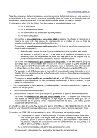 www.oposiciones-justicia.es

Pasando a ocuparnos de la emancipación, podemos comenzar definiéndola como un acto solemne o
un beneficio de la ley que pone fin a la patria potestad o tutela del menor, y en virtud del cual éste
adquiere una capacidad para regir su persona y bienes similar a la de los mayores de edad.
En este sentido, el art. 314 del Código Civil dispone que la emancipación tiene lugar:
           1≡. Por la mayor edad.
           2≡. Por el matrimonio del menor.
           3≡. Por concesión de los que ejerzan la patria potestad.
           4≡. Por concesión judicial.
       En cuanto a la emancipación por mayoría de edad, la doctrina ha criticado la inclusión de la
       mayoría de edad entre las causas de emancipación en la medida en que se trata de
       situaciones distintas y con efectos jurídicos diferentes.
       En cuanto a la emancipación por matrimonio, el art. 316 dispone que el matrimonio produce
       de derecho la emancipación.
           o   Se produce sin ninguna declaración de voluntad encaminada a producir este efecto.
           o   No obstante, la aplicación del art. 316 se limita a los supuestos de matrimonio con
               dispensa judicial del impedimento de edad toda vez que el art. 46 dispone que no
               pueden contraer matrimonio los menores de edad no emancipados.
       En cuanto a la emancipación por concesión de los padres, el art. 317 dispone que para
       que tenga lugar la emancipación por concesión de los que ejerzan la patria potestad, se
       requiere que el menor tenga dieciséis años cumplidos y que la consienta. Esta emancipación
       se otorgará por escritura pública o por comparecencia ante el Juez encargado del Registro.
       Por su parte, el art. 318 dispone que la concesión de emancipación habrá de inscribirse en el
       Registro Civil, no produciendo entre tanto efectos contra terceros. Concedida la emancipación,
       no podrá ser revocada.
       En cuanto a la emancipación por concesión judicial, el art. 320 dispone que el Juez podrá
       conceder la emancipación de los hijos mayores de dieciséis años si éstos lo pidieren y previa
       audiencia de los padres:
 1º. Cuando quien ejerce la patria potestad contrajere nupcias o conviviere maritalmente con persona
     distinta del otro progenitor.
 2º. Cuando los padres viviesen separados.
 3º. Cuando concurra cualquier causa que entorpezca gravemente el ejercicio de la patria potestad.
       En cuanto a la emancipación por vida independiente, el art. 319 dispone que se reputará
       para todos los efectos como emancipado al hijo mayor de dieciséis años que, con el
       consentimiento de los padres, viviere independientemente de éstos. Los padres podrán
       revocar este consentimiento.
En relación con este precepto, hay que advertir que se entiende por vida independiente el hecho de
mantener una vida económica separada sin que necesariamente exista una plena separación física.

En cuanto a los EFECTOS de la emancipación, el art. 323 establece las siguientes reglas:
           1≡. La emancipación habilita el menor para regir su persona y bienes como si fuera mayor.
               Pero hasta que llegue a la mayor edad no podrá el emancipado tomar dinero a
               préstamo, gravar o enajenar bienes inmuebles y establecimientos mercantiles o
               industriales u objetos de extraordinario valor sin consentimiento de sus padres y, a
               falta de ambos, sin el de su curador.
           2≡. El menor emancipado podrá, por si solo, comparecer en juicio.
       En relación con este precepto, hay que realizar las siguientes consideraciones:
 