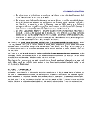 www.oposiciones-justicia.es

      o   En primer lugar, la limitación de tomar dinero a préstamo no se extiende al hecho de darlo
          como prestamista ni al de comprar a crédito.
      o   En segundo lugar, la limitación de gravar o enajenar bienes inmuebles se extiende tanto a
          la venta como a constitución de un derecho real limitado como hipoteca, usufructo o
          servidumbre. No obstante, la Ley de Hipoteca Naval de 1893 recurre a la ficción de
          considerar al buque como bien inmueble a los efectos de constitución de la hipoteca por lo
          que el menor emancipado requerirá el consentimiento complementario.
      o   En tercer lugar, el acto de gravar o enajenar establecimientos mercantiles o industriales se
          extiende no sólo a la totalidad de la explotación sino también a aquéllos elementos
          separados que puedan comprometer la funcionalidad o sustancia económica de la misma.
      o   Por último, el acto de gravar o enajenar objetos de extraordinario valor deberá interpretarse
          de acuerdo con la consistencia del patrimonio del menor.
En cuanto a los actos de los menores emancipados que hubieran contraído matrimonio, el art.
324 dispone que para que el casado menor de edad pueda enajenar o gravar bienes inmuebles,
establecimiento mercantiles u objetos de extraordinario valor, basta, si es mayor el otro cónyuge, el
consentimiento de los dos; si también es menor, se necesitará, además, el de los padres o curadores
de uno y otro.
En cuanto a la eficacia de los actos del emancipado sin consentimiento complementario en los
casos en los que es requerido, éstos actos serán meramente anulables, por analogía con las reglas
anteriormente señaladas en relación con los menores de edad.
No obstante, hay que advertir que este consentimiento deberá prestarse individualmente para cada
acto, si bien puede ser implícito, como sucede en caso de comparecencia conjunta del padre y el hijo
en el momento de contratar.


LA HABILITACIÓN DE EDAD
Pasando a ocuparnos de la habilitación de edad o beneficio de la mayor edad, hay que señalar que
se trata de una medida equivalente a la emancipación que resulta aplicable a los menores sujetos a
tutela. Por tanto, la capacidad de obrar del habilitado de edad será igual a la del menor emancipado.
En este sentido, el art. 321 del CC dispone que también podrá el Juez, previo informe del Ministerio
Fiscal, conceder el beneficio de la mayor edad al sujeto a tutela mayor de 16 años que lo solicitare.
 