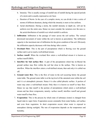 Hydrology and Irrigation Engineering 10CV55
Department of Civil Engineering, SJBIT Page 10
b. Intensity- This is usually average of rainfall rate of rainfall during the special periods
of a storm and is usually expressed as cm/ hour.
c. Duration of Storm- In the case of a complex storm, we can divide it into a series of
storms of different durations, during which the intensity is more or less uniform.
d. Aerial distribution- During a storm, the rainfall intensity or depth etc. will not be
uniform over the entire area. Hence we must consider the variation over the area i.e.
the aerial distribution of rainfall over which rainfall is uniform.
2. Infiltration- Infiltration is the passage of water across the soil surface. The vertical
downward movement of water within the soil is known as percolation. The infiltration
capacity is the maximum rate of infiltration for the given condition of the soil. Obviously
the infiltration capacity decreases with time during/ after a storm.
3. Overland Flow- This is the part of precipitation which is flowing over the ground
surface and is yet to reach a well-defined stream.
4. Surface runoff- When the overland flow enters a well-defined stream it is known as
surface runoff (SRO).
5. Interflow for Sub surface flow- A part of the precipitation which has in-filtered the
ground surface may flow within the soil but close to the surface. This is known as
interflow. When the interflow enters a well-defined stream, then and only it is called run
off.
6. Ground water flow- This is the flow of water in the soil occurring below the ground
water table. The ground water table is at the top level of the saturated zone within the soil
and it is at atmospheric pressure. Hence it is also called phreatic surface. A portion of
water may enter a well-defined stream. Only then it is known as runoff or base flow.
Hence we say that runoff is the portion of precipitation which enters a well-defined
stream and has three components; namely- surface runoff, interflow runoff and ground
water runoff or base flow.
7. Evaporation- This is the process by which state of substance (water) is changed from
liquid state to vapor form. Evaporation occurs constantly from water bodies, soil surface
and even from vegetation. In short evaporation occurs when water is exposed to
atmosphere (during sunlight). The rate of evaporation depends on the temperature and
humidity.
 