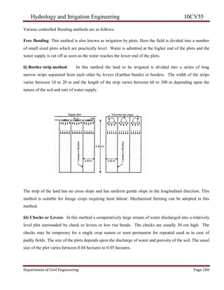 Hydrology and Irrigation Engineering 10CV55
Department of Civil Engineering Page 100
Various controlled flooding methods are as follows.
Free flooding: This method is also known as irrigation by plots. Here the field is divided into a number
of small sized plots which are practically level. Water is admitted at the higher end of the plots and the
water supply is cut off as soon as the water reaches the lower end of the plots.
ii) Border strip method: In this method the land to be irrigated is divided into a series of long
narrow strips separated from each other by levees (Earthen bunds) or borders. The width of the strips
varies between 10 to 20 m and the length of the strip varies between 60 to 300 m depending upon the
nature of the soil and rate of water supply.
The strip of the land has no cross slope and has uniform gentle slope in the longitudinal direction. This
method is suitable for forage crops requiring least labour. Mechanized farming can be adopted in this
method.
iii) Checks or Levees: In this method a comparatively large stream of water discharged into a relatively
level plot surrounded by check or levees or low rise bunds. The checks are usually 30 cm high. The
checks may be temporary for a single crop season or semi permanent for repeated used as in case of
paddy fields. The size of the plots depends upon the discharge of water and porosity of the soil. The usual
size of the plot varies between 0.04 hectares to 0.05 hectares.
 