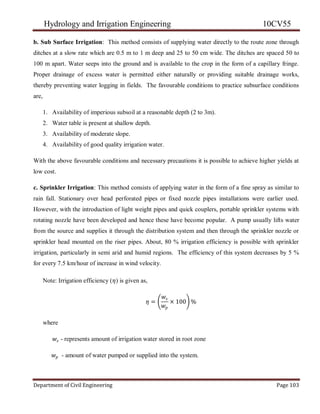 Hydrology and Irrigation Engineering 10CV55
Department of Civil Engineering Page 103
b. Sub Surface Irrigation: This method consists of supplying water directly to the route zone through
ditches at a slow rate which are 0.5 m to 1 m deep and 25 to 50 cm wide. The ditches are spaced 50 to
100 m apart. Water seeps into the ground and is available to the crop in the form of a capillary fringe.
Proper drainage of excess water is permitted either naturally or providing suitable drainage works,
thereby preventing water logging in fields. The favourable conditions to practice subsurface conditions
are,
1. Availability of imperious subsoil at a reasonable depth (2 to 3m).
2. Water table is present at shallow depth.
3. Availability of moderate slope.
4. Availability of good quality irrigation water.
With the above favourable conditions and necessary precautions it is possible to achieve higher yields at
low cost.
c. Sprinkler Irrigation: This method consists of applying water in the form of a fine spray as similar to
rain fall. Stationary over head perforated pipes or fixed nozzle pipes installations were earlier used.
However, with the introduction of light weight pipes and quick couplers, portable sprinkler systems with
rotating nozzle have been developed and hence these have become popular. A pump usually lifts water
from the source and supplies it through the distribution system and then through the sprinkler nozzle or
sprinkler head mounted on the riser pipes. About, 80 % irrigation efficiency is possible with sprinkler
irrigation, particularly in semi arid and humid regions. The efficiency of this system decreases by 5 %
for every 7.5 km/hour of increase in wind velocity.
Note: Irrigation efficiency (𝜂) is given as,
𝜂 =
𝑤𝑠
𝑤𝑝
× 100 %
where
𝑤𝑠 - represents amount of irrigation water stored in root zone
𝑤𝑝 - amount of water pumped or supplied into the system.
 