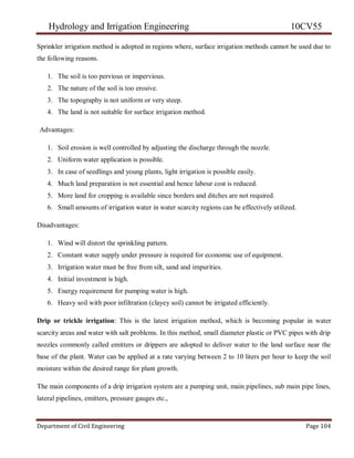 Hydrology and Irrigation Engineering 10CV55
Department of Civil Engineering Page 104
Sprinkler irrigation method is adopted in regions where, surface irrigation methods cannot be used due to
the following reasons.
1. The soil is too pervious or impervious.
2. The nature of the soil is too erosive.
3. The topography is not uniform or very steep.
4. The land is not suitable for surface irrigation method.
Advantages:
1. Soil erosion is well controlled by adjusting the discharge through the nozzle.
2. Uniform water application is possible.
3. In case of seedlings and young plants, light irrigation is possible easily.
4. Much land preparation is not essential and hence labour cost is reduced.
5. More land for cropping is available since borders and ditches are not required.
6. Small amounts of irrigation water in water scarcity regions can be effectively utilized.
Disadvantages:
1. Wind will distort the sprinkling pattern.
2. Constant water supply under pressure is required for economic use of equipment.
3. Irrigation water must be free from silt, sand and impurities.
4. Initial investment is high.
5. Energy requirement for pumping water is high.
6. Heavy soil with poor infiltration (clayey soil) cannot be irrigated efficiently.
Drip or trickle irrigation: This is the latest irrigation method, which is becoming popular in water
scarcity areas and water with salt problems. In this method, small diameter plastic or PVC pipes with drip
nozzles commonly called emitters or drippers are adopted to deliver water to the land surface near the
base of the plant. Water can be applied at a rate varying between 2 to 10 liters per hour to keep the soil
moisture within the desired range for plant growth.
The main components of a drip irrigation system are a pumping unit, main pipelines, sub main pipe lines,
lateral pipelines, emitters, pressure gauges etc.,
 