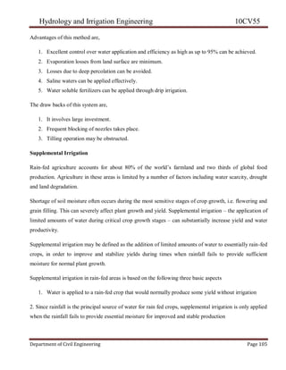 Hydrology and Irrigation Engineering 10CV55
Department of Civil Engineering Page 105
Advantages of this method are,
1. Excellent control over water application and efficiency as high as up to 95% can be achieved.
2. Evaporation losses from land surface are minimum.
3. Losses due to deep percolation can be avoided.
4. Saline waters can be applied effectively.
5. Water soluble fertilizers can be applied through drip irrigation.
The draw backs of this system are,
1. It involves large investment.
2. Frequent blocking of nozzles takes place.
3. Tilling operation may be obstructed.
Supplemental Irrigation
Rain-fed agriculture accounts for about 80% of the world‘s farmland and two thirds of global food
production. Agriculture in these areas is limited by a number of factors including water scarcity, drought
and land degradation.
Shortage of soil moisture often occurs during the most sensitive stages of crop growth, i.e. flowering and
grain filling. This can severely affect plant growth and yield. Supplemental irrigation – the application of
limited amounts of water during critical crop growth stages – can substantially increase yield and water
productivity.
Supplemental irrigation may be defined as the addition of limited amounts of water to essentially rain-fed
crops, in order to improve and stabilize yields during times when rainfall fails to provide sufficient
moisture for normal plant growth.
Supplemental irrigation in rain-fed areas is based on the following three basic aspects
1. Water is applied to a rain-fed crop that would normally produce some yield without irrigation
2. Since rainfall is the principal source of water for rain fed crops, supplemental irrigation is only applied
when the rainfall fails to provide essential moisture for improved and stable production
 
