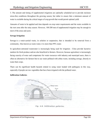 Hydrology and Irrigation Engineering 10CV55
Department of Civil Engineering Page 106
3. The amount and timing of supplemental irrigations are optimally scheduled not to provide moisture
stress-free conditions throughout the growing season, but rather to ensure that a minimum amount of
water is available during the critical stages of crop growth that would permit optimal yield.
Amounts of water to be applied and time depends on crop water requirements and the water available in
the root zone after the rainy season. However, 100-200 mm of supplemental irrigation may be enough in
most of the areas and years.
Sewage Irrigation
Sewage is a water-carried waste, in solution or suspension, that is intended to be removed from a
community. Also known as waste water, it is more than 99% water.
In agriculture untreated wastewater is increasingly being used for irrigation . Cities provide lucrative
markets for fresh produce and are also beneficial to farmers. However, because agriculture is increasingly
facing scarcity of water and competence for water resources with industry and municipal users, there is
often no alternative for farmers but to use water polluted with urban waste, including sewage, directly to
water their crops.
There can be significant health hazards related to using water loaded with pathogens in this way,
especially if people eat raw vegetables that have been irrigated with the polluted water.
Infiltration Galleries
 