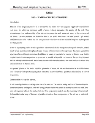 Hydrology and Irrigation Engineering 10CV55
Department of Civil Engineering Page 108
UNIT-6
SOIL – WATER - CROP RELATIONSHIPS
Introduction
The aim of the irrigation practice is to ensure that the plants have an adequate supply of water in their
root zone for achieving optimum yield of crops without damaging the quality of the soil. This
necessitates a clear understanding of the interaction among the soil, water and plants in the root zone of
the plants. The soil provides the structural base to the plants and allows the root system t get firmly
embedded in the soil. Further the soil also provides water as well as the nutrients required by the plants
for their growth.
Water is required by plants in small quantities for metabolism and transportation of plant nutrients, and in
much larger quantities in the physiological process of transpiration which protects the plants against the
injurious effects of high temperature. In addition to water, air must also be present in the root zone for the
respiration of the microorganisms to occur and to provide a favorable environment for root development
and the absorption of nutrients. As such the excess water must be drained out from the soil to enable free
circulation of air in the root zone.
For proper growth of the plants requisite quantities of water, air and nutrients must be available in the
soil. Therefore while practicing irrigation it must be ensured that there quantities are available in correct
proportions.
Composition of Soil, soil texture.
A soil is usually classified according to the size of its particles. The material having particles of diameter between
20 mmand 2 mm is called gravel,while that having particles smallerthan2 mm in diameter is called fine earth. The
term soil in general refers to fine earth, which has three components sand, silt and clay. According to International
Soil classification the range of diameters of particles of each or these components of the soil are as indicated
below.
 
