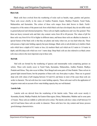 Hydrology and Irrigation Engineering 10CV55
Department of Civil Engineering Page 111
Black Soils
Black soils have evolved from the weathering of rocks such as basalts, traps, granites and gneisse.
These soils occur chiefly in the states of Andhra Pradesh, Gujrat, Madhya Pradesh, Tamil Nadu,
Maharashtra and Karnataka. The colour of these soils ranges from dark brown to black. Furth<
irrespective of the nature of the parent rock from which black soils have developed, they do not differ much
in general physical and chemical properties. These soils are highly argillaceous and very fine grained. Thus
these are heavy textured soils and their clay content varies from 40 to 60 percent. The values of pH for
these soils vary from 8.0 to 9.0 or higher in different states, and hence these soils are alkaline in character. A
special feature of the black soils is that they are plastic and sticky when wet, an very hard when dry. These
soils possess a high water holding capacity but poor drainage. Black soils ai sub-divided as (i) shallow black
soils which have a depth of 0.3 metre or less, (ii) medium black soil which are 0.3 metre to 1.0 metre in
depth, and (Hi) deep soils which are over 1 metre deep. Deep black soils are also referred to as black cotton
soils since cotton is the most important crop in these soils.
RedSoils
Red soils are formed by the weathering of igneous and metamorphic rocks comprising gneisses an
schists. These soils mostly occur in Tamil Nadu, Karnataka, Maharashtra, Andhra Pradesh, Madhya
Pradesh and Orissa. They also occur in Bihar, West Bengal and some parts of Uttar Pradesh. These soil are in
general light textured loams, but the properties of these soils vary from place to place. These are in general
deep soils with values of pH ranging between 5.0 and 8.0, and hence in most of the cases these soils are
acidic in character. The red soils have low water holding capacity. These soils react well to the application of
irrigation water and on account of low water holding capacity they are well drained.
LateriteSoils
Laterite soils are derived from the weathering of the laterite rocks. These soils occur mostly ii
Karnataka, Kerala, Madhya Pradesh, the Eastern Ghat region, Orissa, Maharashtra, Malabar and in some parts
of Assam. These soils are reddish or yellowish-red in colour. The laterite soils have values of pH between 5.0
and 6.0 and hence these soils are acidic in character. These soils have low clay content and hence possess
good drainage characteristics.
 