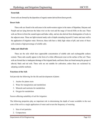 Hydrology and Irrigation Engineering 10CV55
Department of Civil Engineering Page 112
ForestSoils
Forest soils are formed by the deposition oforganic matter derived from forest growth.
Desert Soils
These soils are found in the arid areas in the north-western region in the states of Rajasthan, Haryana and
Punjab and are lying between the Indus river on the west and the range of Aravali Hills on the east. These
soils are blown in from the coastal region and Indus valley, and are also derived from disintegration of rocks in
the adjacent areas. These are light textured sandy soils of depth extending beyond 0.5 metre and react well to
the application of irrigation water. However, these soils have a fairly high values of pH, and some of these
soils contain a high percentage of soluble salts.
Saline and Alkali Soils
These are the soils which have appreciable concentration of soluble salts and exchangeable sodium
content. These salts usually appear in the form of a white efflorescent crust on the surface of the soil. These
soils are formed due to inadequate drainage of the irrigated lands, and hence these are found among the groups of
alluvial, black and red soils. These soils are not suitable for cultivation, unless these are reclaimed by
adopting suitable methods.
Functions of the Soil:
Soil provide the following for the life and development of plants
1. Anchor for plants roots
2. Water for transpiration and metabolism
3. Minerals and nutrients for metabolism
4. Oxygen for metabolism
Factors affecting suitability of soil for irrigation:
The following properties play an important role in determining the depth of water available in the root
zone of the soil in a single application of water and in turn the frequency of watering.
1. Size of soil particles
2. Compactness
 