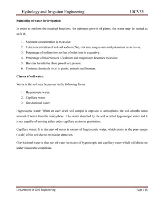 Hydrology and Irrigation Engineering 10CV55
Department of Civil Engineering Page 115
Suitability of water for irrigation:
In order to perform the required functions, for optimum growth of plants, the water may be turned as
unfit if,
1. Sediment concentration is excessive
2. Total concentration of salts of sodium (Na), calcium, magnesium and potassium is excessive.
3. Percentage of sodium ions to that of other ions is excessive.
4. Percentage of bicarbonates of calcium and magnesium becomes excessive.
5. Bacteria harmful to plant growth are present.
6. Contains chemicals toxic to plants, animals and humans.
Classes of soil water:
Water in the soil may be present in the following forms
1. Hygroscopic water:
2. Capillary water
3. Gravitational water
Hygroscopic water: When an over dried soil sample is exposed to atmosphere, the soil absorbs some
amount of water from the atmosphere. This water absorbed by the soil is called hygroscopic water and it
is not capable of moving either under capillary action or gravitation.
Capillary water: It is that part of water in excess of hygroscopic water, which exists in the pore spaces
(voids) of the soil due to molecular attraction.
Gravitational water is that part of water in excess of hygroscopic and capillary water which will drain out
under favourable conditions.
 