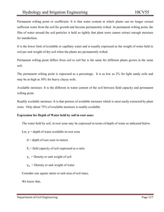 Hydrology and Irrigation Engineering 10CV55
Department of Civil Engineering Page 117
Permanent wilting point or coefficient: It is that water content at which plants can no longer extract
sufficient water from the soil for growth and become permanently wilted. At permanent wilting point, the
film of water around the soil particles is held so tightly that plant roots cannot extract enough moisture
for metabolism.
It is the lower limit of available or capillary water and is usually expressed as the weight of water held in
soil per unit weight of dry soil when the plants are permanently wilted.
Permanent wilting point differs from soil to soil but is the same for different plants grown in the same
soil.
The permanent wilting point is expressed as a percentage. It is as low as 2% for light sandy soils and
may be as high as 30% for heavy clayey soils.
Available moisture: It is the different in water content of the soil between field capacity and permanent
wilting point.
Readily available moisture: It is that portion of available moisture which is most easily extracted by plant
roots. Only about 75% of available moisture is readily available.
Expression for Depth of Water held by soil in root zone:
The water held by soil, in root zone may be expressed in terms of depth of water as indicated below.
Let, y = depth of water available in root zone
d = depth of root zone in meters
Fc= field capacity of soil expressed as a ratio
γs = Density or unit weight of soil
γw = Density or unit weight of water
Consider one square meter or unit area of soil mass,
We know that,
 