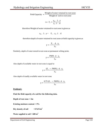 Hydrology and Irrigation Engineering 10CV55
Department of Civil Engineering Page 118
Field Capacity =
Weight of water retained in root zone
Weight of soil in root zone
i. e Fc =
γw . 1 . y
γs . 1 . d
therefore Weight of water retained in root zone is given as
γw . 1 . y = Fc . γs . 1 . d
therefore depth of water retained in root zone at field capacity is given as
y =
Fc . d . γs
γw
Similarly, depth of water stored in root zone at permanent wilting point,
y =
PWPt. d . γs
γw
Also depth of available water in root zone is equal to
y =
(Fc − PWPt). d . γs
γw
Also depth of readily available water in root zone
y =
0.75 (Fc − PWPt). d . γs
γw
Problem1:
Find the field capacity of a soil for the following data.
Depth of root zone = 2m
Existing moisture content = 5%
Dry density of soil =15 kN/m3
Water applied to soil = 600 m3
 