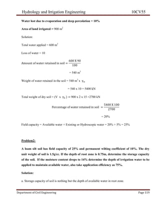 Hydrology and Irrigation Engineering 10CV55
Department of Civil Engineering Page 119
Water lost due to evaporation and deep percolation = 10%
Area of land irrigated = 900 m2
Solution:
Total water applied = 600 m3
Loss of water = 10
Amount of water retained in soil =
600 X 90
100
= 540 m3
Weight of water retained in the soil = 540 m3
x γw
= 540 x 10 = 5400 kN
Total weight of dry soil = (V x γd ) = 900 x 2 x 15 =2700 kN
Percentage of water retained in soil =
5400 X 100
2700
= 20%
Field capacity = Available water + Existing or Hydroscopic water = 20% + 5% = 25%
Problem2:
A loam silt soil has field capacity of 25% and permanent wilting coefficient of 10%. The dry
unit weight of soil is 1.5g/cc. If the depth of root zone is 0.75m, determine the storage capacity
of the soil. If the moisture content drops to 14% determine the depth of irrigation water to be
applied to maintain available water, also take application efficiency as 75%.
Solution:
a. Storage capacity of soil is nothing but the depth of available water in root zone.
 