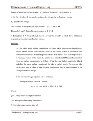 Hydrology and Irrigation Engineering 10CV55
Department of Civil Engineering, SJBIT Page 12
Storage of water in a catchment occurs in 3 different forms and it can be written as
S= Ss +Sm +Sg where S- storage, Ss- surface water storage, Sm- soil moisture storage
Sg- ground water storage
Hence change in storage maybe expressed as ∆S = ∆Ss + ∆Sm + ∆Sg
The rainfall runoff relationship can be written as R= P - L
R- Surface runoff, P- Precipitation, L- Losses i.e. water not available to runoff due to infiltration,
evaporation, transpiration and surface storage.
Problems
1. A Lake had a water surface elevation of 103.200m above datum at the beginning of
certain month. In that month the lake reserved an average inflow of 6.0cumecs from
surface runoff sources. In the same peroid outflow from the lake have an average value of
6.5 cumecs. Further in that month the lake received a rainfall of 145mm and evaporation
from lake surface was estimated as 6.10cm . Write the water budget equation for lake &
calculate the water surface elevation of the lake at end of month, The average lake
surface area may be taken as 5000 hectares. Assume that there is no contribution to or
from ground water storage.
Soln. The water budget equation can be written as
Change in storage = in flow - outflow
∆𝑆 = 𝑄𝑖 ∗ ∆𝑡 + 𝑃𝐴 − (𝑄𝑜 ∗ ∆𝑡 + 𝐸𝐴)
Where
𝑄𝑖= Average inflow during time interval
𝑄𝑜= Average outflow during time interval
P= Precipitation during time interval
 