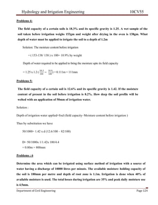 Hydrology and Irrigation Engineering 10CV55
Department of Civil Engineering Page 124
Problems 4:
The field capacity of a certain soils is 18.3% and its specific gravity is 1.25. A wet sample of the
soil taken before irrigation weighs 153gm and weight after drying in the oven is 138gm. What
depth of water must be applied to irrigate the soil to a depth of 1.2m
Solution: The moisture content before irrigation
= ( 153-138/ 138 ) x 100= 10.9% by weight
Depth of water required to be applied to bring the moisture upto its field capacity
= 1.25 x 1.2 (
18.3
100
−
10.9
100
) = 0.111m = 111mm
Problems 5:
The field capacity of a certain soil is 12.6% and its specific gravity is 1.42. If the moisture
content of present in the soil before irrigation is 8.2%. How deep the soil profile will be
welted with an application of 50mm of irrigation water.
Solution :
Depth of irrigation water applied=Sxd (field capacity–Moisture content before irrigation )
Thus by substitution we have
50/1000= 1.42 x d (12.6/100 – 82/100)
D= 50/1000x 1/1.42x 100/4.4
= 0.80m = 800mm
Problems : 6
Determine the area which can be irrigated using surface method of irrigation with a source of
water having a discharge of 10000 litres per minute. The available moisture holding capacity of
the soil is 180mm per metre and depth of root zone is 1.1m. Irrigation is done when 40% of
available moisture is used. The total losses during irrigation are 35% and peak daily moisture use
is 4.5mm.
 