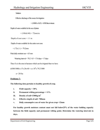 Hydrology and Irrigation Engineering 10CV55
Department of Civil Engineering Page 125
Solution:
Effectivedischargeofthesourceforirrigation
=(10000x0.65)=6500litres/minute
Depthofwateravailablefortheuseofplants
= (180x0.40) = 72mm/m
Depth of root zone = 1.1 m
Depthofwateravailable fortheentirerootzone
=(72x1.1) = 79.2mm
Peakdailymoistureuse=4.5mm
Wateringinterval=79.2/4.5=17.6days=17days
Thus ifa is the area in hectares which can be irrigated then we have
(6500/1000) x 17x 24x 60 = a x 104
x 79.2/1000
a= 201ha
Problems 7:
The following data pertains to healthy growth of crop.
i. Field capacity = 30%
ii. Permanent wilting percentage = 11%
iii. Density of soil=1300kg/m3
iv. Effective depth of soil= 700mm
v. Daily consumptive use of water for given crop= 12mm
For healthy growth moisture content must not fall below25% of the water holding capacity
between the field capacity and permanent wilting point. Determine the watering intervals in
days.
 
