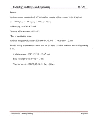 Hydrology and Irrigation Engineering 10CV55
Department of Civil Engineering Page 126
Solution :
Maximum storage capacity of soil= (Ws/w)x d(field capacity–Moisture content before irrigation )
Ws - 1300 kg/m3
; w- 1000 kg/m3
; d= 700 mm = 0.7 m;
Field capacity =30/100 = 0.30; and
Permanent wilting percentage = 11% = 0.11
Thus, by substitution, we get
Maximum storage capacity of soil= 1300 /1000 x 0.7(0.30-0.11) = 0.1729m= 172.9mm
Since for healthy growth moisture content must not fell below 25% of the maximum water holding capacity
of soil, °
Available moisture = 172.9 x75 /100= 129.675 mm
Daily consumptive use of water = 12 mm
Watering interval = 129.675 /12= 10.891 days = 10days
 