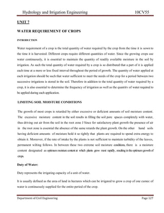 Hydrology and Irrigation Engineering 10CV55
Department of Civil Engineering Page 127
UNIT 7
WATER REQUIREMENT OF CROPS
INTRODUCTION
Water requirement of a crop is the total quantity of water required by the crop from the time it is sown to
the time it is harvested. Different crops require different quantities of water. Since the growing crops use
water continuously, it is essential to maintain the quantity of readily available moisture in the soil by
irrigation. As such the total quantity of water required by a crop is so distributed that a part of it is applied
each time at a more or less fixed interval throughout the period of growth. The quantity of water applied at
each irrigation should be such that water sufficient to meet the needs of the crop for a period between two
successive irrigations is stored in the soil. Therefore in addition to the total quantity of water required by a
crop, it is also essential to determine the frequency of irrigation as well as the quantitv of water required to
be applied during each application.
LIMITING SOIL MOISTURE CONDITIONS
The growth of most crops is retarded by either excessive or deficient amounts of soil moisture content.
The excessive moisture content in the soil results in filling the soil pore spaces completely with water,
thus driving out air from the soil in the root zone J Since for satisfactory plant growth the presence of air
in the root zone is essential the absence of the same retards the plant growth. On the other hand soils
having deficient amounts of moisture hold it so tightly that plants are required to spend extra energy to
obtain it. Moreover, if the rate of intake by the plants is not sufficient to maintain turbidity of the leaves,
permanent wilting follows. In between these two extreme soil moisture conditions, there is a moisture
content designated as optimummoisturecontentat which plants grow most rapidly,resulting intheoptimumgrowthof
crops.
Duty of Water:
Duty represents the irrigating capacity of a unit of water.
It is usually defined as the area of land in hectares which can be irrigated to grow a crop of one cumec of
water is continuously supplied for the entire period of the crop.
 