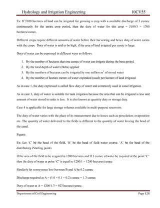 Hydrology and Irrigation Engineering 10CV55
Department of Civil Engineering Page 128
Ex: If 5100 hectares of land can be irrigated for growing a crop with a available discharge of 3 cumec
continuously for the entire crop period, then the duty of water for this crop = 5100/3 = 1700
hectares/cumec.
Different crops require different amounts of water before their harvesting and hence duty of water varies
with the crops. Duty of water is said to be high, if the area of land irrigated per cumic is large.
Duty of water can be expressed in different ways as follows.
1. By the number of hectares that one cumec of water can irrigate during the base period.
2. By the total depth of water (Delta) applied
3. By the numbers of hectares can be irrigated by one million m3
of stored water
4. By the number of hectare-meters of water expended (used) per hectare of land irrigated.
As in case 1, the duty expressed is called flow duty of water and commonly used in canal irrigation.
As in case 3, duty of water is suitable for tank irrigation because the area that can be irrigated is less and
amount of water stored in tanks is less. It is also known as quantity duty or storage duty.
Case 4 is applicable for large storage volumes available in multi-purpose reservoirs.
The duty of water varies with the place of its measurement due to losses such as percolation; evaporation
etc. The quantity of water delivered to the fields is different to the quantity of water leaving the head of
the canal.
Figure:
Ex: Let ‗C‘ be the head of the field, ‗B‘ be the head of field water course. ‗A‘ be the head of the
distributory (Starting point).
If the area of the field to be irrigated is 1200 hectares and If 1 cumec of water be required at the point ‗C‘
then the duty of water at point ‗C‘ is equal to 1200/1 = 1200 hectares/cumec.
Similarly let conveyance loss between B and A be 0.2 cumec
Discharge required at A = (1.0 + 0.1 + 0.2) cumec = 1.3 cumec
Duty of water at A = 1200/1.3 = 923 hectare/cumec.
 