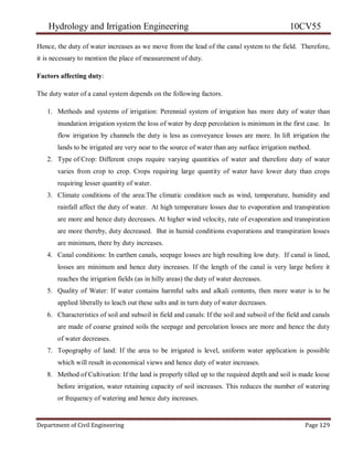 Hydrology and Irrigation Engineering 10CV55
Department of Civil Engineering Page 129
Hence, the duty of water increases as we move from the lead of the canal system to the field. Therefore,
it is necessary to mention the place of measurement of duty.
Factors affecting duty:
The duty water of a canal system depends on the following factors.
1. Methods and systems of irrigation: Perennial system of irrigation has more duty of water than
inundation irrigation system the loss of water by deep percolation is minimum in the first case. In
flow irrigation by channels the duty is less as conveyance losses are more. In lift irrigation the
lands to be irrigated are very near to the source of water than any surface irrigation method.
2. Type of Crop: Different crops require varying quantities of water and therefore duty of water
varies from crop to crop. Crops requiring large quantity of water have lower duty than crops
requiring lesser quantity of water.
3. Climate conditions of the area:The climatic condition such as wind, temperature, humidity and
rainfall affect the duty of water. At high temperature losses due to evaporation and transpiration
are more and hence duty decreases. At higher wind velocity, rate of evaporation and transpiration
are more thereby, duty decreased. But in humid conditions evaporations and transpiration losses
are minimum, there by duty increases.
4. Canal conditions: In earthen canals, seepage losses are high resulting low duty. If canal is lined,
losses are minimum and hence duty increases. If the length of the canal is very large before it
reaches the irrigation fields (as in hilly areas) the duty of water decreases.
5. Quality of Water: If water contains harmful salts and alkali contents, then more water is to be
applied liberally to leach out these salts and in turn duty of water decreases.
6. Characteristics of soil and subsoil in field and canals: If the soil and subsoil of the field and canals
are made of coarse grained soils the seepage and percolation losses are more and hence the duty
of water decreases.
7. Topography of land: If the area to be irrigated is level, uniform water application is possible
which will result in economical views and hence duty of water increases.
8. Method of Cultivation: If the land is properly tilled up to the required depth and soil is made loose
before irrigation, water retaining capacity of soil increases. This reduces the number of watering
or frequency of watering and hence duty increases.
 