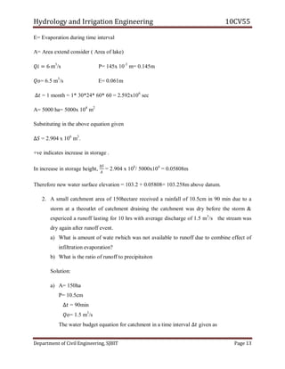 Hydrology and Irrigation Engineering 10CV55
Department of Civil Engineering, SJBIT Page 13
E= Evaporation during time interval
A= Area extend consider ( Area of lake)
𝑄𝑖 = 6 m3
/s P= 145x 10-3
m= 0.145m
𝑄𝑜= 6.5 m3
/s E= 0.061m
∆𝑡 = 1 month = 1* 30*24* 60* 60 = 2.592x106
sec
A= 5000 ha= 5000x 104
m2
Substituting in the above equation given
∆𝑆 = 2.904 x 106
m3
.
+ve indicates increase in storage .
In increase in storage height,
∆𝑆
𝐴
= 2.904 x 106
/ 5000x104
= 0.05808m
Therefore new water surface elevation = 103.2 + 0.05808= 103.258m above datum.
2. A small catchment area of 150hectare received a rainfall of 10.5cm in 90 min due to a
storm at a theoutlet of catchment draining the catchment was dry before the storm &
expericed a runoff lasting for 10 hrs with average discharge of 1.5 m3
/s the stream was
dry again after runoff event.
a) What is amount of wate rwhich was not available to runoff due to combine effect of
infiltration evaporation?
b) What is the ratio of runoff to precipitaiton
Solution:
a) A= 150ha
P= 10.5cm
∆𝑡 = 90min
𝑄𝑜= 1.5 m3
/s
The water budget equation for catchment in a time interval ∆𝑡 given as
 