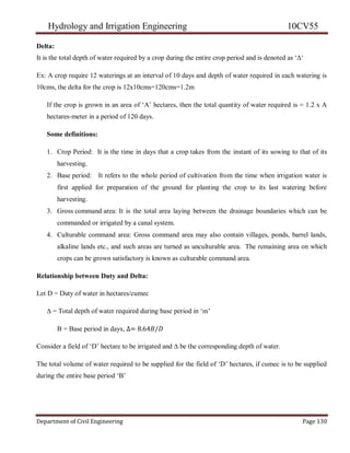 Hydrology and Irrigation Engineering 10CV55
Department of Civil Engineering Page 130
Delta:
It is the total depth of water required by a crop during the entire crop period and is denoted as ‗∆‗
Ex: A crop require 12 waterings at an interval of 10 days and depth of water required in each watering is
10cms, the delta for the crop is 12x10cms=120cms=1.2m
If the crop is grown in an area of ‗A‘ hectares, then the total quantity of water required is = 1.2 x A
hectares-meter in a period of 120 days.
Some definitions:
1. Crop Period: It is the time in days that a crop takes from the instant of its sowing to that of its
harvesting.
2. Base period: It refers to the whole period of cultivation from the time when irrigation water is
first applied for preparation of the ground for planting the crop to its last watering before
harvesting.
3. Gross command area: It is the total area laying between the drainage boundaries which can be
commanded or irrigated by a canal system.
4. Culturable command area: Gross command area may also contain villages, ponds, barrel lands,
alkaline lands etc., and such areas are turned as unculturable area. The remaining area on which
crops can be grown satisfactory is known as culturable command area.
Relationship between Duty and Delta:
Let D = Duty of water in hectares/cumec
∆ = Total depth of water required during base period in ‗m‘
B = Base period in days, ∆= 8.64𝐵/𝐷
Consider a field of ‗D‘ hectare to be irrigated and ∆ be the corresponding depth of water.
The total volume of water required to be supplied for the field of ‗D‘ hectares, if cumec is to be supplied
during the entire base period ‗B‘
 