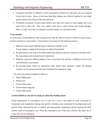 Hydrology and Irrigation Engineering 10CV55
Department of Civil Engineering Page 133
4. Composite rate basis: In addition to water consumed by farmers for cultivation, they are required
to pay land revenue. Hence in this basis both these charges are collected together by one single
agency based on the extent of the area cultivated.
5. Permanent assessment: In some cases farmers have their own source of water supply such as an
open well or tube well. They may require water from a canal system only during droughts.
Hence, in such cases they are charged a nominal amount on a permanent basis.
Crop rotation:
In a given plot of land different crops are grown one after the other in service in different seasons such a
practice is known as crop rotation. Crop rotation is necessary for the following reasons.
1. Different crops require different types of nutrients available in soil
If crop rotation is adopted all nutrients are utilized beneficially
2. By growing the same crop in the field continuously diseases and pests cannot be controlled easily.
By crop rotation such a hazard can be minimized.
3. Different crops have different depths of root zones hence the nutrients at different levels can be
well utilized by crop rotation.
4. By growing grams which are leguminous (they absorb more nitrogen) a plant, the nitrogen
content is soil is increased and becomes beneficial for subsequent crops.
The usual crop rotations adopted in India are,
a. Wheat-Millet-gram
b. Paddy-gram
c. Cotton-wheat-gram
d. Cotton-wheat-sugarcane
e. Cotton-millet-gram
CONSUMPTIVE USE OF WATER (EVAPO-TRANSPIRATION
Evapo-transpiration or consumptive use of water by a crop is the depth of water consumed by
evaporation and transpiration during crop growth, including water consumed by accompanying weed
growth. Water deposited by dew or rainfall, and subsequently evaporating without entering the plant
system is part of consumptive use. When the consumptive use of the crop is known, the water use of
Large units can be calculated.
 