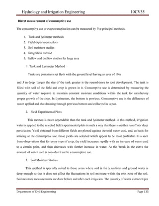 Hydrology and Irrigation Engineering 10CV55
Department of Civil Engineering Page 135
Direct measurement of consumptive use
The consumptive use or evapotranspiration can be measured by five principal methods.
1. Tank and lysimeter methods
2. Field experiments plots
3. Soil moisture studies
4. Integration method
5. Inflow and outflow studies for large area
1. Tank and Lysimeter Method
Tanks are containers set flush with the ground level having an area of 10m
and 3 m deep. Larger the size of the tank greater is the resemblance to root development. The tank is
filled with soil of the field and crop is grown in it. Consumptive use is determined by measuring the
quantity of water required to maintain constant moisture conditions within the tank for satisfactory
proper growth of the crop. In Lysimeters, the bottom is pervious. Consumptive use is the difference of
water applied and that draining through pervious bottom and collected in a pan.
2. Field Experimental Plots
This method is more dependable than the tank and lysimeter method. In this method, irrigation
water is applied to the selected field experimental plots in such a way that there is neither runoff nor deep
percolation. Yield obtained from different fields are plotted against the total water used, and, as basis for
arriving at the consumptive use, those yields are selected which appear to be most profitable. It is seen
from observations that for every type of crop, the yield increases rapidly with an increase of water used
to a certain point, and then decreases with further increase in water. At the 'break in the curve the
amount of water used is considered as the consumptive use.
3. Soil Moisture Studies
This method is specially suited to those areas where soil is fairly uniform and ground water is
deep enough so that it does not affect the fluctuations in soil moisture within the root zone of the soil.
Soil moisture measurements are done before and after each irrigation. The quantity of water extracted per
 