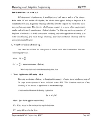 Hydrology and Irrigation Engineering 10CV55
Department of Civil Engineering, SJBIT Page 137
IRRIGATION EFFICIENCIES
Efficient use of irrigation water is an obligation of each user as well as of the planners
Even under the best method of irrigation, not all the water applied during an irrigation & is
stored in the root zone. In general, efficiency is the ratio of water output to the water input and is
expressed as percentage. The objective of efficiency concepts is to show when improvements
can be made which will result in more efficient irrigation. The following are the various types of
irrigation efficiencies : (i) water conveyance efficiency, (u) water application efficiency, (Ui)
water use efficiency, (iv) water storage efficiency, (v) water distribution efficiency and (vi)
consumptive use efficiency.
1. Water Conveyance Efficiency (ὴs )
This takes into account the conveyance or transit losses and is determined from the
following expression :
where (ὴs )=
Wf
Wr
(ὴs ) =
Wf
Wr
= water conveyance efficiency
Wf= water delivered to the farm or irrigation plot
2. Water Application Efficiency (ὴa )
The water application efficiency is the ratio of the quantity of water stored intothe root zone of
the crops to the quantity of water delivered to the field. This focusesthe attention of the
suitability of the method of application of crater to the crops.
It is determined from the following expression
ὴa = Ws/Wf
where ὴa = water application efficiency
Ws= Water stored in the root zone during the irrigation
Wf= water delivered to the farm.
 