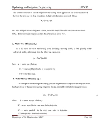 Hydrology and Irrigation Engineering 10CV55
Department of Civil Engineering, SJBIT Page 138
The common sources of loss of irrigation water during water application are (i) surface run off
Rf from the farm and (ii) deep percolation Df below the farm root-zone soil. Hence
Wf=Ws+Rf+Df
In a well designed surface irrigation system, the water application efficiency should be atleast
60% . In the sprinkler irrigation system this efficiency is about 76%.
3, Water Use Efficiency (ὴu)
It is the ratio of water beneficially used, including leaching water, to the quantity water
delivered, and is determined from the following expression :
ὴu = Wu/Wdxl00 ..
here ὴu = water use efficiency
Wu = water used beneficially or consumptively
Wd= water delivered.
4. Water Storage Efficiency (ὴs )
The concept of water storage efficiency gives an insight to how completely the required water
has been stored in the root zone during irrigation. It is determined from the following expression:
(ὴs)= Ws/Wnx100 ...(
vhere ὴs = water storage efficiency
Ws = water stored in the root zone during irrigation
Wn = water needed in the root zone prior to irrigation
=(Fieldcapacity - Available moisture).
 