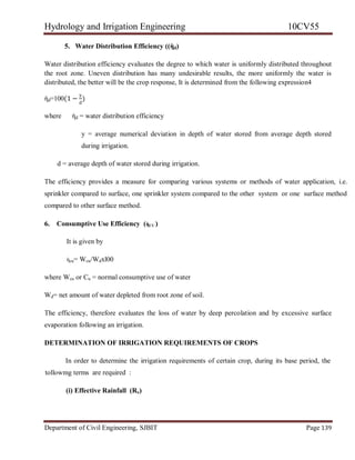 Hydrology and Irrigation Engineering 10CV55
Department of Civil Engineering, SJBIT Page 139
5. Water Distribution Efficiency ((ὴd)
Water distribution efficiency evaluates the degree to which water is uniformly distributed throughout
the root zone. Uneven distribution has many undesirable results, the more uniformly the water is
distributed, the better will be the crop response, It is determined from the following expression4
ὴd=100(1 −
y
d
)
where ὴd = water distribution efficiency
y = average numerical deviation in depth of water stored from average depth stored
during irrigation.
d = average depth of water stored during irrigation.
The efficiency provides a measure for comparing various systems or methods of water application, i.e.
sprinkler compared to surface, one sprinkler system compared to the other system or one surface method
compared to other surface method.
6. Consumptive Use Efficiency (ὴCU )
It is given by
ὴcu= Wcu/Wdxl00
where Wcu or Cu = normal consumptive use of water
Wd= net amount of water depleted from root zone of soil.
The efficiency, therefore evaluates the loss of water by deep percolation and by excessive surface
evaporation following an irrigation.
DETERMINATION OF IRRIGATION REQUIREMENTS OF CROPS
In order to determine the irrigation requirements of certain crop, during its base period, the
tollowmg terms are required :
(i) Effective Rainfall (Re)
 