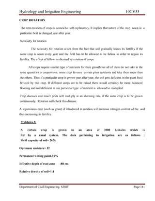 Hydrology and Irrigation Engineering 10CV55
Department of Civil Engineering, SJBIT Page 141
CROP ROTATION
The term rotation of crops is somewhat self explanatory. It implies that nature of the crop sown in a
particular field is changed year after year.
Necessity for rotation
The necessity for rotation arises from the fact that soil gradually losses its fertility if the
same crop is sown every year and the field has to be allowed to lie fallow in order to regain its
fertility. The effect of fallow is obtained by rotation of crops.
All crops require similar type of nutrients for their growth but all of them do not take in the
same quantities or proportions; some crop favours certain plant nutrients and take them more than
the others. Thus if a particular crop is grown year after year, the soil gets deficient in the plant food
favored by that crop. If different crops are to be raised there would certainly be more balanced
flooding and soil deficient in one particular type of nutrient is allowed to recoupled.
Crop diseases and insect pests will multiply at an alarming rate, if the same crop is to be grown
continuously. Rotation will check this disease.
A leguminous crop (such as gram) if introduced in rotation will increase nitrogen content of the soil
thus increasing its fertility.
Problems 3:
A certain crop is grown in an area of 3000 hectares which is
fed by a canal system. The data pertaining to irrigation are as follows :
Field capacity of soil= 26%
Optimum moisture= 12
Permanent wilting point-10%
Effective depth of root zone -80 cm
Relative density of soil=1.4
 