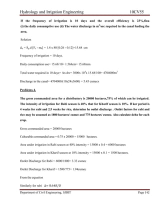 Hydrology and Irrigation Engineering 10CV55
Department of Civil Engineering, SJBIT Page 142
If the frequency of irrigation is 10 days and the overall efficiency is 23%,fina
(i) the daily consumptive use (ii) The water discharge in m2
/sec required in the canal feeding the
area.
Solution
dw = Sg.d [Fc - m0] = 1.4 x 80 [0.26 - 0.12]=15.68 cm
Frequency of irrigation = 10 days.
Daily consumption use= 15.68/10= 1.568cm= 15.68mm
Total water required in 10 days= Ax dw= 3000x 104
x 15.68/100= 4704000m3
Discharge in the canal= 4704000/(10x24x3600) = 5.45 cumecs
Problems 4.
The gross commanded area for a distributory is 20000 hectares,75% of which can be irrigated.
The intensity of irrigation for Rabi season is 40% that for Kharif season is 10%. If kor period is
4 weeks for rabi and 2.5 weeks for rice, determine he outlet discharge . Outlet factors for rabi and
rice may be assumed as 1800 hectares/ cumec and 775 hectares/ cumec. Also calculate delta for each
crop.
Gross commanded area = 20000 hectares
Culturable commanded area = 0.75 x 20000 = 15000 hectares.
Area under irrigation in Rabi season at 40% intensity = 15000 x 0.4 = 6000 hectares
Area under irrigation in Kharif season at 10% intensity = 15000 x 0.1 = 1500 hectares.
Outlet Discharge for Rabi = 6000/1800= 3.33 cumec
Outlet Discharge for Kharif = 1500/775= 1.94cumec
From the equation
Similarly for rabi ∆= 8.64𝐵/𝐷
 