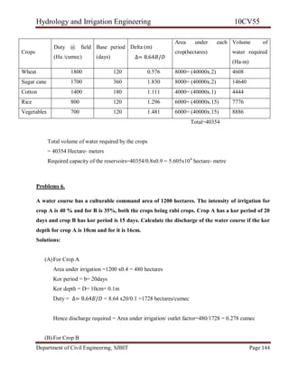 Hydrology and Irrigation Engineering 10CV55
Department of Civil Engineering, SJBIT Page 144
Total=40354
Total volume of water required by the crops
= 40354 Hectare- meters
Required capacity of the reservoirs=40354/0.8x0.9 = 5.605x104
hectare- metre
Problems 6.
A water course has a culturable command area of 1200 hectares. The intensity of irrigation for
crop A is 40 % and for B is 35%, both the crops being rabi crops. Crop A has a kor period of 20
days and crop B has kor period is 15 days. Calculate the discharge of the water course if the kor
depth for crop A is 10cm and for it is 16cm.
Solutions:
(A)For Crop A
Area under irrigation =1200 x0.4 = 480 hectares
Kor period = b= 20days
Kor depth = D= 10cm= 0.1m
Duty = ∆= 8.64𝐵/𝐷 = 8.64 x20/0.1 =1728 hectares/cumec
Hence discharge required = Area under irrigation/ outlet factor=480/1728 = 0.278 cumec
(B) For Crop B
Crops
Duty @ field
(Ha /cumec)
Base period
(days) ∆= 8.64𝐵/𝐷
Delta (m)
Area under each
crop(hectares)
Volume of
water required
(Ha-m)
Wheat 1800 120 0.576 8000= (40000x.2) 4608
Sugar cane 1700 360 1.830 8000= (40000x.2) 14640
Cotton 1400 180 1.111 4000= (40000x.1) 4444
Rice 800 120 1.296 6000= (40000x.15) 7776
Vegetables 700 120 1.481 6000= (40000x.15) 8886
 