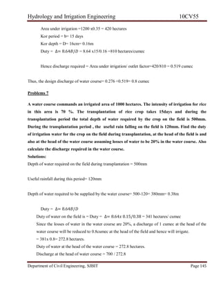 Hydrology and Irrigation Engineering 10CV55
Department of Civil Engineering, SJBIT Page 145
Area under irrigation =1200 x0.35 = 420 hectares
Kor period = b= 15 days
Kor depth = D= 16cm= 0.16m
Duty = ∆= 8.64𝐵/𝐷 = 8.64 x15/0.16 =810 hectares/cumec
Hence discharge required = Area under irrigation/ outlet factor=420/810 = 0.519 cumec
Thus, the design discharge of water course= 0.276 +0.519= 0.8 cumec
Problems 7
A water course commands an irrigated area of 1000 hectares. The intensity of irrigation for rice
in this area is 70 %. The transplantation of rice crop takes 15days and during the
transplantation period the total depth of water required by the crop on the field is 500mm.
During the transplantation period , the useful rain falling on the field is 120mm. Find the duty
of irrigation water for the crop on the field during transplantation, at the head of the field is and
also at the head of the water course assuming losses of water to be 20% in the water course. Also
calculate the discharge required in the water course.
Solutions:
Depth of water required on the field during transplantation = 500mm
Useful rainfall during this period= 120mm
Depth of water required to be supplied by the water course= 500-120= 380mm= 0.38m
Duty = ∆= 8.64𝐵/𝐷
Duty of water on the field is = Duty = ∆= 8.64𝑥 0.15/0.38 = 341 hectares/ cumec
Since the losses of water in the water course are 20%, a discharge of 1 cumec at the head of the
water course will be reduced to 0.8cumec at the head of the field and hence will irrigate.
= 381x 0.8= 272.8 hectares.
Duty of water at the head of the water course = 272.8 hectares.
Discharge at the head of water course = 700 / 272.8
 
