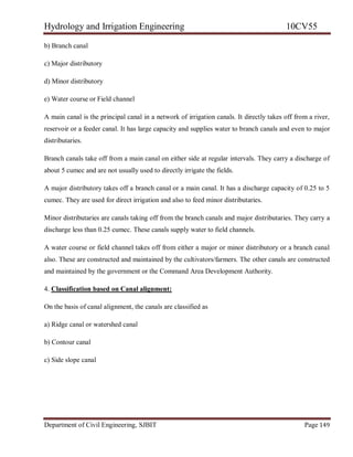 Hydrology and Irrigation Engineering 10CV55
Department of Civil Engineering, SJBIT Page 149
b) Branch canal
c) Major distributory
d) Minor distributory
e) Water course or Field channel
A main canal is the principal canal in a network of irrigation canals. It directly takes off from a river,
reservoir or a feeder canal. It has large capacity and supplies water to branch canals and even to major
distributaries.
Branch canals take off from a main canal on either side at regular intervals. They carry a discharge of
about 5 cumec and are not usually used to directly irrigate the fields.
A major distributory takes off a branch canal or a main canal. It has a discharge capacity of 0.25 to 5
cumec. They are used for direct irrigation and also to feed minor distributaries.
Minor distributaries are canals taking off from the branch canals and major distributaries. They carry a
discharge less than 0.25 cumec. These canals supply water to field channels.
A water course or field channel takes off from either a major or minor distributory or a branch canal
also. These are constructed and maintained by the cultivators/farmers. The other canals are constructed
and maintained by the government or the Command Area Development Authority.
4. Classification based on Canal alignment:
On the basis of canal alignment, the canals are classified as
a) Ridge canal or watershed canal
b) Contour canal
c) Side slope canal
 