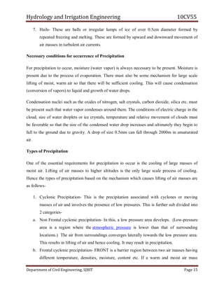 Hydrology and Irrigation Engineering 10CV55
Department of Civil Engineering, SJBIT Page 15
7. Hails- These are balls or irregular lumps of ice of over 0.5cm diameter formed by
repeated freezing and melting. These are formed by upward and downward movement of
air masses in turbulent air currents.
Necessary conditions for occurrence of Precipitation
For precipitation to occur, moisture (water vapor) is always necessary to be present. Moisture is
present due to the process of evaporation. There must also be some mechanism for large scale
lifting of moist, warm air so that there will be sufficient cooling. This will cause condensation
(conversion of vapors) to liquid and growth of water drops.
Condensation nuclei such as the oxides of nitrogen, salt crystals, carbon dioxide, silica etc. must
be present such that water vapor condenses around them. The conditions of electric charge in the
cloud, size of water droplets or ice crystals, temperature and relative movement of clouds must
be favorable so that the size of the condensed water drop increases and ultimately they begin to
fall to the ground due to gravity. A drop of size 0.5mm can fall through 2000m in unsaturated
air.
Types of Precipitation
One of the essential requirements for precipitation to occur is the cooling of large masses of
moist air. Lifting of air masses to higher altitudes is the only large scale process of cooling.
Hence the types of precipitation based on the mechanism which causes lifting of air masses are
as follows-
1. Cyclonic Precipitation- This is the precipitation associated with cyclones or moving
masses of air and involves the presence of low pressures. This is further sub divided into
2 categories-
a. Non Frontal cyclonic precipitation- In this, a low pressure area develops. (Low-pressure
area is a region where the atmospheric pressure is lower than that of surrounding
locations.) The air from surroundings converges laterally towards the low pressure area.
This results in lifting of air and hence cooling. It may result in precipitation.
b. Frontal cyclonic precipitation- FRONT is a barrier region between two air masses having
different temperature, densities, moisture, content etc. If a warm and moist air mass
 