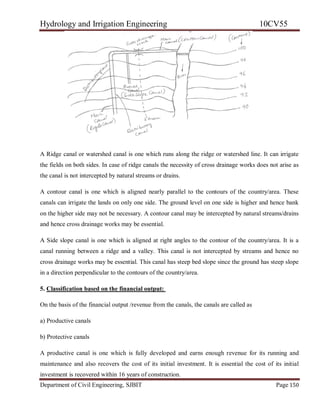 Hydrology and Irrigation Engineering 10CV55
Department of Civil Engineering, SJBIT Page 150
A Ridge canal or watershed canal is one which runs along the ridge or watershed line. It can irrigate
the fields on both sides. In case of ridge canals the necessity of cross drainage works does not arise as
the canal is not intercepted by natural streams or drains.
A contour canal is one which is aligned nearly parallel to the contours of the country/area. These
canals can irrigate the lands on only one side. The ground level on one side is higher and hence bank
on the higher side may not be necessary. A contour canal may be intercepted by natural streams/drains
and hence cross drainage works may be essential.
A Side slope canal is one which is aligned at right angles to the contour of the country/area. It is a
canal running between a ridge and a valley. This canal is not intercepted by streams and hence no
cross drainage works may be essential. This canal has steep bed slope since the ground has steep slope
in a direction perpendicular to the contours of the country/area.
5. Classification based on the financial output:
On the basis of the financial output /revenue from the canals, the canals are called as
a) Productive canals
b) Protective canals
A productive canal is one which is fully developed and earns enough revenue for its running and
maintenance and also recovers the cost of its initial investment. It is essential the cost of its initial
investment is recovered within 16 years of construction.
 