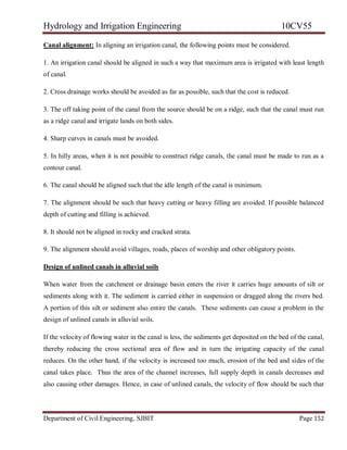 Hydrology and Irrigation Engineering 10CV55
Department of Civil Engineering, SJBIT Page 152
Canal alignment: In aligning an irrigation canal, the following points must be considered.
1. An irrigation canal should be aligned in such a way that maximum area is irrigated with least length
of canal.
2. Cross drainage works should be avoided as far as possible, such that the cost is reduced.
3. The off taking point of the canal from the source should be on a ridge, such that the canal must run
as a ridge canal and irrigate lands on both sides.
4. Sharp curves in canals must be avoided.
5. In hilly areas, when it is not possible to construct ridge canals, the canal must be made to run as a
contour canal.
6. The canal should be aligned such that the idle length of the canal is minimum.
7. The alignment should be such that heavy cutting or heavy filling are avoided. If possible balanced
depth of cutting and filling is achieved.
8. It should not be aligned in rocky and cracked strata.
9. The alignment should avoid villages, roads, places of worship and other obligatory points.
Design of unlined canals in alluvial soils
When water from the catchment or drainage basin enters the river it carries huge amounts of silt or
sediments along with it. The sediment is carried either in suspension or dragged along the rivers bed.
A portion of this silt or sediment also entire the canals. These sediments can cause a problem in the
design of unlined canals in alluvial soils.
If the velocity of flowing water in the canal is less, the sediments get deposited on the bed of the canal,
thereby reducing the cross sectional area of flow and in turn the irrigating capacity of the canal
reduces. On the other hand, if the velocity is increased too much, erosion of the bed and sides of the
canal takes place. Thus the area of the channel increases, full supply depth in canals decreases and
also causing other damages. Hence, in case of unlined canals, the velocity of flow should be such that
 