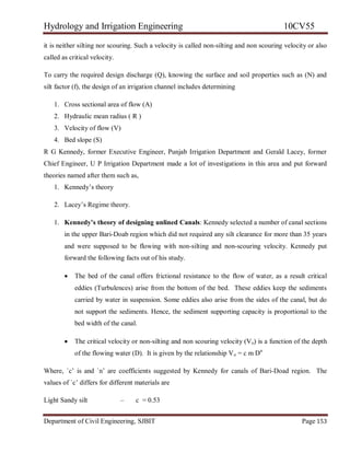 Hydrology and Irrigation Engineering 10CV55
Department of Civil Engineering, SJBIT Page 153
it is neither silting nor scouring. Such a velocity is called non-silting and non scouring velocity or also
called as critical velocity.
To carry the required design discharge (Q), knowing the surface and soil properties such as (N) and
silt factor (f), the design of an irrigation channel includes determining
1. Cross sectional area of flow (A)
2. Hydraulic mean radius ( R )
3. Velocity of flow (V)
4. Bed slope (S)
R G Kennedy, former Executive Engineer, Punjab Irrigation Department and Gerald Lacey, former
Chief Engineer, U P Irrigation Department made a lot of investigations in this area and put forward
theories named after them such as,
1. Kennedy‘s theory
2. Lacey‘s Regime theory.
1. Kennedy’s theory of designing unlined Canals: Kennedy selected a number of canal sections
in the upper Bari-Doab region which did not required any silt clearance for more than 35 years
and were supposed to be flowing with non-silting and non-scouring velocity. Kennedy put
forward the following facts out of his study.
 The bed of the canal offers frictional resistance to the flow of water, as a result critical
eddies (Turbulences) arise from the bottom of the bed. These eddies keep the sediments
carried by water in suspension. Some eddies also arise from the sides of the canal, but do
not support the sediments. Hence, the sediment supporting capacity is proportional to the
bed width of the canal.
 The critical velocity or non-silting and non scouring velocity (Vo) is a function of the depth
of the flowing water (D). It is given by the relationship Vo = c m Dn
Where, `c‘ is and `n‘ are coefficients suggested by Kennedy for canals of Bari-Doad region. The
values of `c‘ differs for different materials are
Light Sandy silt – c = 0.53
 