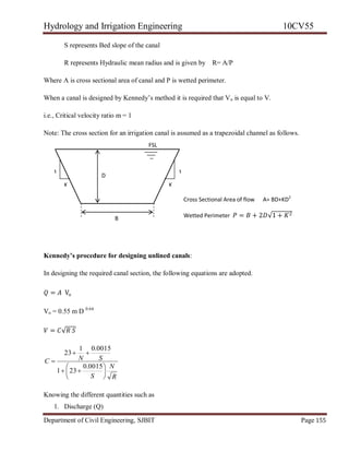 Hydrology and Irrigation Engineering 10CV55
Department of Civil Engineering, SJBIT Page 155
S represents Bed slope of the canal
R represents Hydraulic mean radius and is given by R= A/P
Where A is cross sectional area of canal and P is wetted perimeter.
When a canal is designed by Kennedy‘s method it is required that Vo is equal to V.
i.e., Critical velocity ratio m = 1
Note: The cross section for an irrigation canal is assumed as a trapezoidal channel as follows.
Kennedy’s procedure for designing unlined canals:
In designing the required canal section, the following equations are adopted.
𝑄 = 𝐴 Vo
Vo = 0.55 m D 0.64
𝑉 = 𝐶√𝑅 𝑆
R
N
S
SNC









0015.0
231
0015.01
23
Knowing the different quantities such as
1. Discharge (Q)
Cross Sectional Area of flow A= BD+KD2
Wetted Perimeter 𝑃 = 𝐵 + 2𝐷√1 + 𝐾2
KK
1 1
B
D
FSL
 