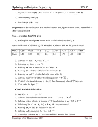 Hydrology and Irrigation Engineering 10CV55
Department of Civil Engineering, SJBIT Page 156
2. Rugosity coefficient (N) (if the value of ‗N‘ is not specified, it is assumed as 0.025)
3. Critical velocity ratio (m)
4. Bed slope (S) or B/D ratio
the properties of the canal such as cross sectional area of flow, hydraulic mean radius, mean velocity
of flow are determined.
Case 1: When bed slope ‘S’ is given
1. For the given discharge (Q) assume a trail value of the depth of flow (D)
For different values of discharge (Q) the trail values of depth of flow (D) are given as follows.
Q(m3
/s) 0.283 0.708 1.416 2.832 7.079 14.158 28.317 56.634
D(m) 0.49 0.66 0.84 1.04 1.43 1.73 1.98 2.26
2. Calculate Vo from Vo = 0.55 m D 0.64
3. Determine ‗A‘ from 𝑄 = 𝐴 Vo
4. Knowing ‗D‘ and ‗A‘ calculate the ‗Bed width‘ ‗B‘
5. Knowing ‗B‘ and ‗D‘ calculate the wetted perimeter ‗P‘
6. Knowing ‗A‘ and ‗P‘ calculate hydraulic mean radius ‗R‘
7. Calculate mean velocity of flow from the equation 𝑉 = 𝐶√𝑅 𝑆 .
8. If critical velocity ratio is equal to 1 (m=1), then the assumed value of ‗D‘ is correct.
9. If not revise the depth ‘D‘.
Case-2: When B/D ratio is given
1. Let B/D = x B = D x
2. Calculate cross sectional area in terms of ‗D‘ A = B D + K D2
3. Calculate critical velocity Vo in terms of ‗D‘ by substituting in Vo = 0.55 m D 0.64
4. Substituting for ‗A‘ and ‗ Vo‘ in 𝑄 = 𝐴 Vo, ‗D‘ can be determined.
5. Knowing ‗D‘, ‗A‘ and ‗B‘ calculate ‗P‘ and ‗R‘
6. Calculate Vo from equation Vo = 0.55 m D 0.64
7. Assuming a trial value for ‗S‘, Calculate Chezzy‘s constant from equation
 