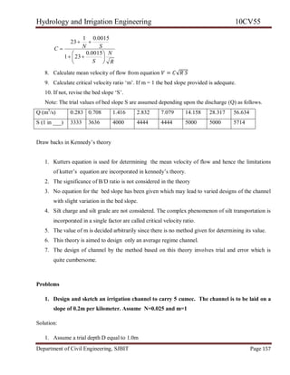 Hydrology and Irrigation Engineering 10CV55
Department of Civil Engineering, SJBIT Page 157
R
N
S
SNC









0015.0
231
0015.01
23
8. Calculate mean velocity of flow from equation 𝑉 = 𝐶√𝑅 𝑆
9. Calculate critical velocity ratio ‗m‘. If m = 1 the bed slope provided is adequate.
10. If not, revise the bed slope ‗S‘.
Note: The trial values of bed slope S are assumed depending upon the discharge (Q) as follows.
Q (m3
/s) 0.283 0.708 1.416 2.832 7.079 14.158 28.317 56.634
S (1 in ___) 3333 3636 4000 4444 4444 5000 5000 5714
Draw backs in Kennedy‘s theory
1. Kutters equation is used for determining the mean velocity of flow and hence the limitations
of kutter‘s equation are incorporated in kennedy‘s theory.
2. The significance of B/D ratio is not considered in the theory
3. No equation for the bed slope has been given which may lead to varied designs of the channel
with slight variation in the bed slope.
4. Silt charge and silt grade are not considered. The complex phenomenon of silt transportation is
incorporated in a single factor are called critical velocity ratio.
5. The value of m is decided arbitrarily since there is no method given for determining its value.
6. This theory is aimed to design only an average regime channel.
7. The design of channel by the method based on this theory involves trial and error which is
quite cumbersome.
Problems
1. Design and sketch an irrigation channel to carry 5 cumec. The channel is to be laid on a
slope of 0.2m per kilometer. Assume N=0.025 and m=1
Solution:
1. Assume a trial depth D equal to 1.0m
 