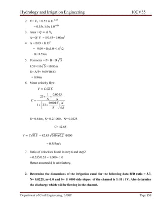 Hydrology and Irrigation Engineering 10CV55
Department of Civil Engineering, SJBIT Page 158
2. V= Vo = 0.55 m D 0.64
= 0.55x 1.0x 1.0 0.64
3. Area = 𝑄 = 𝐴 Vo
A= Q/ V = 5/0.55= 9.09m2
4. A = B D + K D2
= 9.09 = Bx1.0 +1.02
/2
B= 8.59m
5. Perimeter = P= B+ D √ 5
8.59+1.0√ 5 =10.83m
R= A/P= 9.09/10.83
= 0.84m
6. Mean velocity flow
𝑉 = 𝐶√𝑅 𝑆
R
N
S
SNC









0015.0
231
0015.01
23
R= 0.84m , S= 0.2/1000 , N= 0.0225
C= 42.85
𝑉 = 𝐶√𝑅 𝑆 = 42.85 √0.84𝑥0.2 /1000
= 0.555m/s
7. Ratio of velocities found in step 6 and step2
= 0.555/0.55 = 1.009= 1.0
Hence assumed d is satisfactory.
2. Determine the dimensions of the irrigation canal for the following data B/D ratio = 3.7,
N= 0.0225, m=1.0 and S= 1/ 4000 side slopes of the channel is ½ H : 1V. Also determine
the discharge which will be flowing in the channel.
 