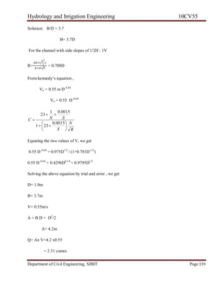 Hydrology and Irrigation Engineering 10CV55
Department of Civil Engineering, SJBIT Page 159
Solution: B/D = 3.7
B= 3.7D
For the channel with side slopes of 1/2H : 1V
R=
𝐵𝐷+(
𝐷2
2
)
𝐵+𝐷√5
= 0.708D
From kennedy‘s equation ,
Vo = 0.55 m D 0.64
Vo = 0.55 D 0.64
R
N
S
SNC









0015.0
231
0015.01
23
Equating the two values of V, we get
0.55 D 0.64
= 0.975D1/2
/ (1+0.781D-1/2
)
0.55 D 0.64
+ 0.4296D0.14
= 0.9795D1/2
Solving the above equation by trial and error , we get
D= 1.0m
B= 3.7m
V= 0.55m/s
A = B D + D2
/2
A= 4.2m
Q= Ax V=4.2 x0.55
= 2.31 cumes
 