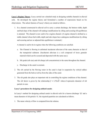 Hydrology and Irrigation Engineering 10CV55
Department of Civil Engineering, SJBIT Page 160
Lacey’s Regime Theory: Lacey carried out a detailed study in designing suitable channels in alluvial
soils. He developed the regime theory and formulated a number of expressions based on his
observations. The salient features of Lacey‘s theory are stated as follows.
1. In a channel constructed in alluvial soil to carry a certain discharge, the bottom width, depth
and bed slope of the channel will undergo modifications by silting and scouring till equilibrium
is attained. The channel is now said to be a regime channel. (A regime channel is defined as a
stable channel whose bed width, depth and side slopes have undergone modifications by silting
and scouring and are so adjusted that equilibrium is attained.)
A channel is said to be in regime when the following conditions are satisfied.
a. The Channel is flowing in unlimited incoherent alluvium of the same character as that of
the transported sediment. (Incoherent alluvium is a soil composed of loose granular
material which can be scoured and deposited with the same ease.)
b. Silt grade (silt size) and silt charge (silt concentration) is the same throughout the channel.
c. Discharge in the canal is constant.
2. The silt carried by the flowing water in the canal is kept in suspension by vertical eddies
generated from the bed as well as from the sides of the canal.
3. The silt grade also plays an important role in controlling the regime conditions of the channel.
The silt factor is given by the relationship 𝑓 = 1.76√𝑑 where 𝑑 represents diameter of silt
particle in mm.
Lacey’s procedures for designing unlined canals:
In Lacey‘s method for designing unlined canals in alluvial soils for a known discharge ‗Q‘ and a
mean diameter of silt particle ‗d‘, the required quantities are calculated as follows.
1. The mean velocity of flow is computed from the relation.
 