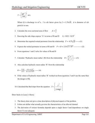 Hydrology and Irrigation Engineering 10CV55
Department of Civil Engineering, SJBIT Page 161
6
1
2
140







Qf
V m/s
Where Q is discharge in m3
/s, f is silt factor given by 𝑓 = 1.76√𝑑, d is diameter of silt
particle in mm.
2. Calculate the cross sectional area of flow 𝐴 =
Q
V
3. Knowing the side slope express ‘A‘ in terms of B and D A = B D + K D2
4. Determine the required wetted perimeter from the relationship 𝑃 = 4.75 𝑄 -------(1)
5. Express the wetted perimeter in terms of B and D 𝑃 = 𝐵 + 2 𝐷√1 + 𝐾2 -------------(2)
6. From equations 1 and 2 solve for values of B and D
7. Calculate ‗Hydraulic mean radius‘ (R) from the relationship 






f
V
R
2
2
5
-----(3)
8. Also calculate hydraulic mean radius ‗R‘ from the relationship
𝑅 =
A
P
=
𝐵 𝐷 + 𝐾 𝐷2
𝐵+2 𝐷√1+𝐾2
----- (4)
9. If the values of hydraulic mean radius ‗R‘ worked out from equations 3 and 4 are the same then
the design is OK.
10. Calculated the Bed slope from the equation











6
1
3
5
3340Q
f
S
Draw backs in Lacey‘s theory
1. The theory does not give a clear description of physical aspects of the problem.
2. It does not define what actually governs the characteristics of an alluvial channel.
3. The derivation of various formulae depends upon a single factor f and dependence on single
factor f is not adequate.
 