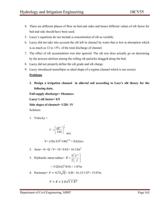 Hydrology and Irrigation Engineering 10CV55
Department of Civil Engineering, SJBIT Page 162
4. There are different phases of flow on bed and sides and hence different values of silt factor for
bed and side should have been used.
5. Lacey‘s equations do not include a concentration of silt as variable.
6. Lacey did not take into account the silt left in channel by water that is lost in absorption which
is as much as 12 to 15% of the total discharge of channel.
7. The effect of silt accumulation was also ignored. The silt size does actually go on decreasing
by the process attrition among the rolling silt particles dragged along the bed.
8. Lacey did not properly define the silt grade and silt charge.
9. Lacey introduced semiellipse as ideal shape of a regime channel which is not correct.
Problems
1. Design a irrigation channel in alluvial soil according to Lace’s silt theory for the
folloeing data.
Full supply discharge= 10cumecs
Lacey’s silt factor= 0.9
Side slopes of channel= 1/2H: 1V
Solution:
1. Velocity =
6
1
2
140







Qf
V
m/s
V= (10x 0.92
/140)1/6
= 0.62m/s
2. Area= A= Q / V= 10 / 0.62= 16.13m2
3. Hydraulic mean radius= 






f
V
R
2
2
5
= 5/2(0.622
/0.9) = 1.07m
4. Perimeter= 𝑃 = 4.75 𝑄= A/R= 16.13/1.07= 15.07m
𝑃 = 𝐵 + 2 𝐷√1 + 𝐾2
 